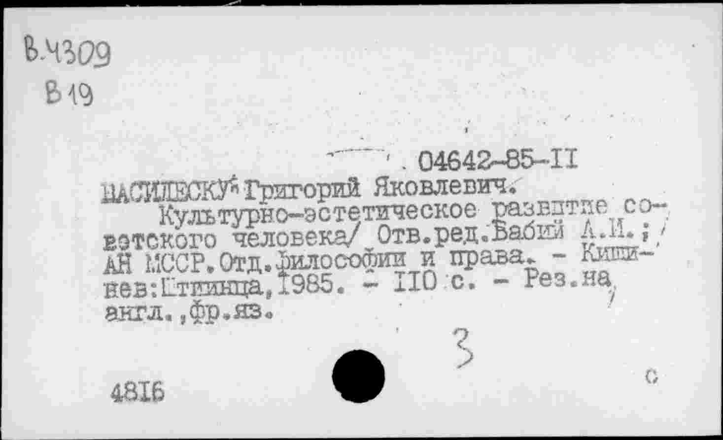 ﻿В 49
*---' . 04642-85-11
Григорий Яковлевич."
Культурно-эстетическое развитие со-вотского человека/ Отв.ред.Бабии Ал!.;/ АН МООР. Отд. философии и права. - Кишинев :12тиинца,л985. - ПО с. - Рез. на, англ. ,фр.яз.
4816
с,